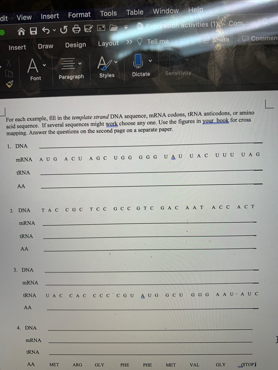 Format
Tools
Table
Window
Help
dit
View
Insert
A A SU E D - Expression activities (1 Com
Design
Layout >> Tell me
Sare
Commen
Insert
Draw
Font
Paragraph
Styles
Dictate
Sensitivity
For each example, fill in the template strand DNA sequence, mRNA codons, tRNA anticodons, or amino
acid sequence. If several sequences might work choose any one. Use the figures in your book for cross
mapping. Answer the questions on the second page on a separate paper.
1. DNA
MRNA
AUG
АCU
A G C U G G G G G UAU U A C UUUUAG
tRNA
AA
2. DNA
TAC C GC T C C G C C GT C GACA A T A C C ACT
MRNA
tRNA
AA
3. DNA
MRNA
tRNA
UA C
CAC C Cc C GU AUG G CU
A AU A UC
G G G
AA
4. DNA
MRNA
TRNA
AA
МЕТ
ARG
GLY
PHE
PHE
МЕТ
VAL
GLY
(STOP
