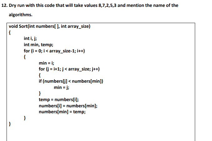 12. Dry run with this code that will take values 8,7,2,5,3 and mention the name of the
algorithms.
void Sort(int numbers[ ], int array_size)
{
int i, j;
int min, temp;
for (i = 0; i< array_size-1; i++)
{
min = i;
for (j = i+1; j< array_size; j++)
{
if (numbers[j] < numbers[min])
min = j;
}
temp = numbers[i);
numbers[i] = numbers[min];
numbers[min] = temp;
}
