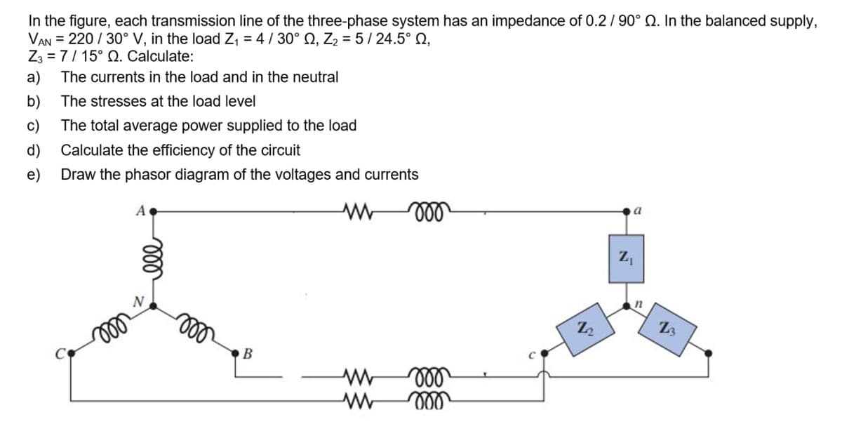 In the figure, each transmission line of the three-phase system has an impedance of 0.2/ 90° Q. In the balanced supply,
VAN = 220 / 30° V, in the load Z, = 4/ 30° Q, Z2 = 5/ 24.5° Q,
Z3 = 7/ 15° Q. Calculate:
а)
The currents in the load and in the neutral
b)
The stresses at the load level
c)
The total average power supplied to the load
d)
Calculate the efficiency of the circuit
е)
Draw the phasor diagram of the voltages and currents
ll
ll
Z2
B
2,
ll
