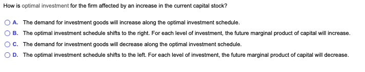 How is optimal investment for the firm affected by an increase in the current capital stock?
A. The demand for investment goods will increase along the optimal investment schedule.
B. The optimal investment schedule shifts to the right. For each level of investment, the future marginal product of capital will increase.
C. The demand for investment goods will decrease along the optimal investment schedule.
D. The optimal investment schedule shifts to the left. For each level of investment, the future marginal product of capital will decrease.