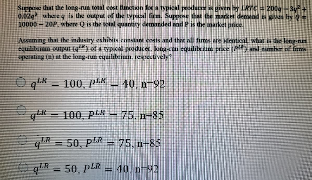 Suppose that the long-run total cost function for a typical producer is given by LRTC = 200q - 3q +
0.02q where q is the output of the typical firm. Suppose that the market demand is given by Q =
10000 20P, where Q is the total quantity demanded and P is the market price.
Assuming that the industry exhibits constant costs and that all firms are identical, what is the long-run
equilibrium output (q) of a typical producer. long-run equilibrium price (P) and number of firms
operating (n) at the long-run equilibrium, respectively?
O qR 100 plR – 40 n-92
%3D
= 100, pLR = 75, n-85
%3D
O qLR = 50, PLR = 75. n=85
%3D
qLR =50, PLR = 40, n=92
= 40, n-92

