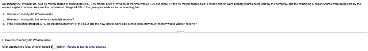 On January 20, Whalen Inc. sold 10 million shares of stock in an SEO. The market price of Whalen at the time was $42.00 per share. Of the 10 million shares sold, million shares were primary shares being sold by the company, and the remaining 6 million shares were being sold by the
venture capital investors. Assume the underwriter charges 4.8% of the gross proceeds as an underwriting fee.
a. How much money did Whalen raise?
b. How much money did the venture capitalists receive?
c. If the stock price dropped 2.1% on the announcement of the SEO and the new shares were sold at that price, how much money would Whalen receive?
a. How much money did Whalen raise?
After underwriting fees, Whalen raised $ million. (Round to two decimal places.)
C
