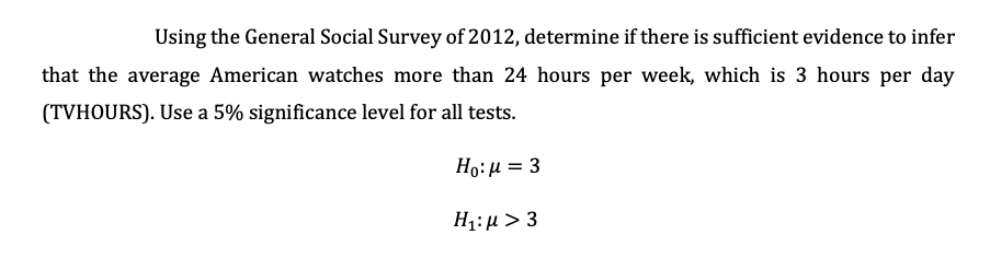 Using the General Social Survey of 2012, determine if there is sufficient evidence to infer
that the average American watches more than 24 hours per week, which is 3 hours per day
(TVHOURS). Use a 5% significance level for all tests.
Ho: µ = 3
Η:μ 3

