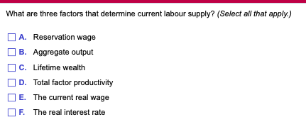 What are three factors that determine current labour supply? (Select all that apply.)
A. Reservation wage
B. Aggregate output
C. Lifetime wealth
D. Total factor productivity
E. The current real wage
F. The real interest rate