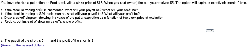 You have shorted a put option on Ford stock with a strike price of $13. When you sold (wrote) the put, you received $5. The option will expire in exactly six months' time.
a. If the stock is trading at $8 in six months, what will your payoff be? What will your profit be?
b. If the stock is trading at $24 in six months, what will your payoff be? What will your profit be?
c. Draw a payoff diagram showing the value of the put at expiration as a function of the stock price at expiration.
d. Redo c, but instead of showing payoffs, show profits.
a. The payoff of the short is $
(Round to the nearest dollar.)
and the profit of the short is $