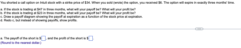 You shorted a call option on Intuit stock with a strike price of $34. When you sold (wrote) the option, you received $6. The option will expire in exactly three months' time.
a. If the stock is trading at $47 in three months, what will your payoff be? What will your profit be?
b. If the stock is trading at $23 in three months, what will your payoff be? What will your profit be?
c. Draw a payoff diagram showing the payoff at expiration as a function of the stock price at expiration.
d. Redo c, but instead of showing payoffs, show profits.
a. The payoff of the short is $
(Round to the nearest dollar.)
and the profit of the short is $