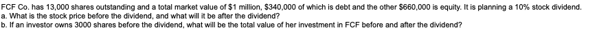 FCF Co. has 13,000 shares outstanding and a total market value of $1 million, $340,000 of which is debt and the other $660,000 is equity. It is planning a 10% stock dividend.
a. What is the stock price before the dividend, and what will it be after the dividend?
b. If an investor owns 3000 shares before the dividend, what will be the total value of her investment in FCF before and after the dividend?
