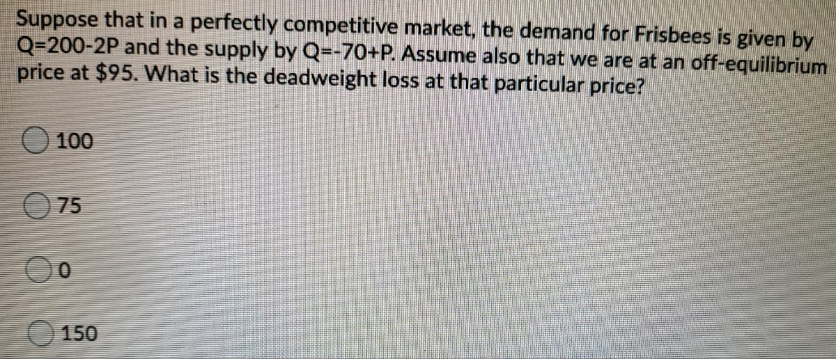 Suppose that in a perfectly competitive market, the demand for Frisbees is given by
Q=200-2P and the supply by Q=-70+P. Assume also that we are at an off-equilibrium
price at $95. What is the deadweight loss at that particular price?
100
75
150
