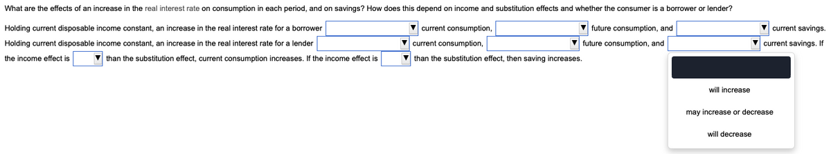 What are the effects of an increase in the real interest rate on consumption in each period, and on savings? How does this depend on income and substitution effects and whether the consumer is a borrower or lender?
Holding current disposable income constant, an increase in the real interest rate for a borrower
Holding current disposable income constant, an increase in the real interest rate for a lender
the income effect is
current consumption,
current consumption,
future consumption, and
future consumption, and
than the substitution effect, then saving increases.
than the substitution effect, current consumption increases. If the income effect is
will increase
current savings.
current savings. If
may increase or decrease
will decrease