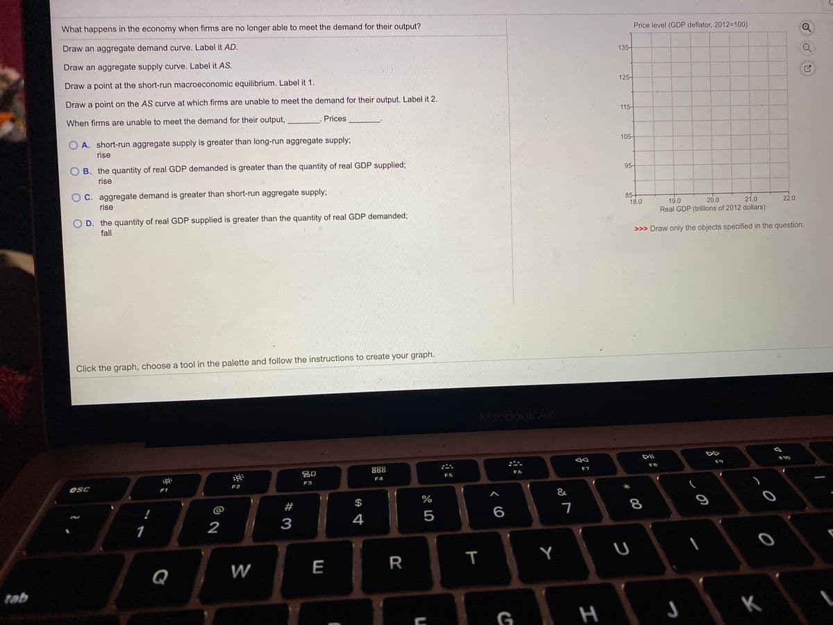 Price level (GDP deflator, 2012=100)
What happens in the economy when firms are no longer able to meet the demand for their output?
Draw an aggregate demand curve. Label it AD.
135-
Draw an aggregate supply curve. Label it AS.
125-
Draw a point at the short-run macroeconomic equilibrium. Label it 1.
Draw a point on the AS curve at which firms are unable to meet the demand for their output. Label it 2.
115-
Prices
When firms are unable to meet the demand for their output,
105-
A. short-run aggregate supply is greater than long-run aggregate supply;
rise
95-
O B. the quantity of real GDP demanded is greater than the quantity of real GDP supplied;
rise
C. aggregate demand is greater than short-run aggregate supply;
85+
18.0
19.0
20.0
21.0
22.0
rise
Real GDP (trillions of 2012 dollars)
D. the quantity of real GDP supplied is greater than the quantity of real GDP demanded;
>>> Draw only the objects specified in the question.
fall
Click the graph, choose a tool in the palette and follow the instructions to create your graph.
MacBook Air
DD
DII
F10
F9
F8
888
F7
F6
吕0
F5
F4
F3
F2
esc
F1
&
23
$
8
!
@
5
3
4
1
2
Y
W
E
R
Q
tab
つ
K
G
