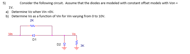 5)
Consider the following circuit. Assume that the diodes are modeled with constant offset models with Von =
1V.
a) Determine Vo when Vin =OV.
b) Determine Vo as a function of Vin for Vin varying from 0 to 10V.
2K
Vin
KH
D1
D2
H|II.
Vo
3K