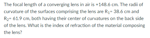 The focal length of a converging lens in air is +148.6 cm. The radii of
curvature of the surfaces comprising the lens are R1= 38.6 cm and
R2= 61.9 cm, both having their center of curvatures on the back side
of the lens. What is the index of refraction of the material composing
the lens?
