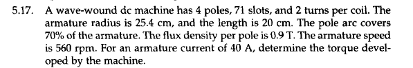 5.17. A wave-wound dc machine has 4 poles, 71 slots, and 2 turns per coil. The
armature radius is 25.4 cm, and the length is 20 cm. The pole arc covers
70% of the armature. The flux density per pole is 0.9 T. The armature speed
is 560 rpm. For an armature current of 40 A, determine the torque devel-
oped by the machine.