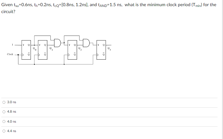 Given tsu -0.6ns, th=0.2ns, tcq=[0.8ns, 1.2ns], and tAND=1.5 ns, what is the minimum clock period (Tmin) for the
circuit?
Clock
3.0 ns
4.8 ns
4.0 ns
4.4 ns
T
Q
