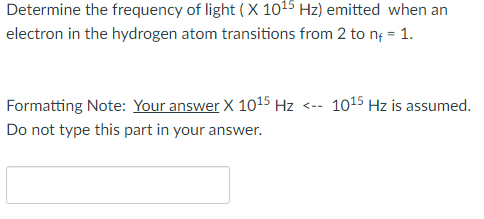 Determine the frequency of light (X 1015 Hz) emitted when an
electron in the hydrogen atom transitions from 2 to nf = 1.
Formatting Note: Your answer X 1015 Hz <-- 1015 Hz is assumed.
Do not type this part in your answer.
