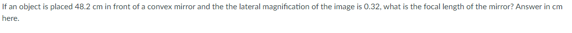 If an object is placed 48.2 cm in front of a convex mirror and the the lateral magnification of the image is 0.32, what is the focal length of the mirror? Answer in cm
here.
