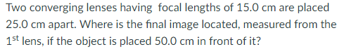 Two converging lenses having focal lengths of 15.0 cm are placed
25.0 cm apart. Where is the final image located, measured from the
1st lens, if the object is placed 50.0 cm in front of it?
