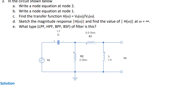 3. In the circuit shown below
a. Write a node equation at node 2.
b. Write a node equation at node 1.
c. Find the transfer function H() = Vo(@)/Vs(0).
d. Sketch the magnitude response | H(o)| and find the value of | H(o)| at ) = ∞.
e. What type (LPF, HPF, BPF, BSF) of filter is this?
Solution
Vs
+
1 F
с
www.
Hll.
R2
0.5 Ohm
R1
ww
2 Ohm
L
1 H
Vo