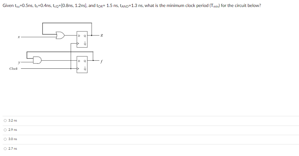 Given tsu=0.5ns, th=0.4ns, tcQ=[0.8ns, 1.2ns], and toR= 1.5 ns, tAND=1.3 ns, what is the minimum clock period (Tmin) for the circuit below?
x
Q
g
D
Q
Clock
3.2 ns
2.9 ns
3.0 ns
2.7 ns