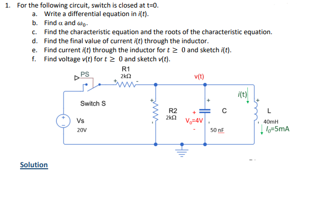 1. For the following circuit, switch is closed at t=0.
a. Write a differential equation in i(t).
b. Find a and wo.
c. Find the characteristic equation and the roots of the characteristic equation.
d. Find the final value of current i(t) through the inductor.
e. Find current i(t) through the inductor for t> 0 and sketch i(t).
f. Find voltage v(t) for t≥ 0 and sketch v(t).
PS
Solution
Switch S
Vs
20V
R1
ΣΚΩ
www
R2
2k2
v(t)
V=4V I
50 nF
i(t)
40mH
lo=5mA
