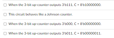 When the 3-bit up-counter outputs 3'b111, C = 8'b10000000.
This circuit behaves like a Johnson counter.
When the 3-bit up-counter outputs 3'b000, C = 8'600000000.
When the 3-bit up-counter outputs 3'b011, C = 8'b00000011.