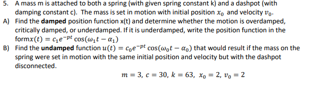5. A mass m is attached to both a spring (with given spring constant k) and a dashpot (with
damping constant c). The mass is set in motion with initial position xo and velocity vo.
A) Find the damped position function x(t) and determine whether the motion is overdamped,
critically damped, or underdamped. If it is underdamped, write the position function in the
formx(t) = ce¬pt cos(wit – a1)
B) Find the undamped function u(t) = coe-pt cos(@ot – ao) that would result if the mass on the
spring were set in motion with the same initial position and velocity but with the dashpot
disconnected.
m = 3, c = 30, k = 63, xo = 2, vo = 2
