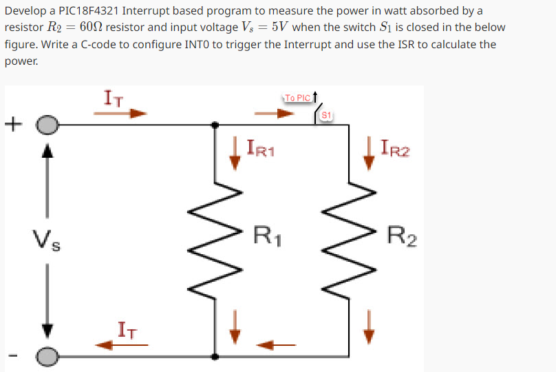 Develop a PIC18F4321 Interrupt based program to measure the power in watt absorbed by a
resistor R2 = 60 resistor and input voltage Vs = 5V when the switch S1 is closed in the below
figure. Write a C-code to configure INTO to trigger the Interrupt and use the ISR to calculate the
power.
+
IT
Vs
T
IT
TO PIC
S1
IR2
IR1
R2
R1