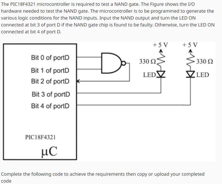 The PIC18F4321 microcontroller is required to test a NAND gate. The Figure shows the I/O
hardware needed to test the NAND gate. The microcontroller is to be programmed to generate the
various logic conditions for the NAND inputs. Input the NAND output and turn the LED ON
connected at bit 3 of port D if the NAND gate chip is found to be faulty. Otherwise, turn the LED ON
connected at bit 4 of port D.
+5V
+5V
Bit 0 of portD
Bit 1 of portD
D
330 Ω
330 Ω
LED
✓ LED
Bit 2 of portD
Bit 3 of portD
Bit 4 of portD
PIC18F4321
με
Complete the following code to achieve the requirements then copy or upload your completed
code