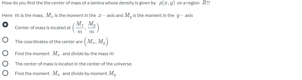 How do you find the the center of mass of a lamina whose density is given by p(x, y) on a region R??
Here m is the mass, M, is the moment in the x- axis and My is the moment in the y- axis
М, М,
Center of mass is located at
т
m
The coordinates of the center are (M2, My)
Find the moment M, and divide by the mass m
The center of mass is located in the center of the universe.
Find the moment M, and divide by moment My
о ООО
