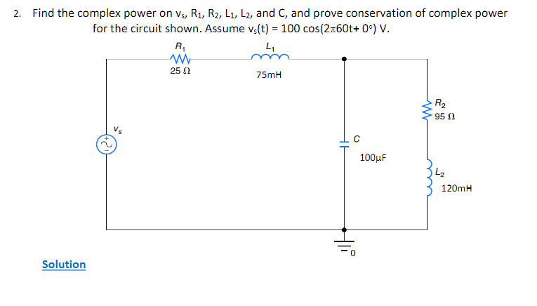 2. Find the complex power on v₁, R₁, R2, L1, L2, and C, and prove conservation of complex power
for the circuit shown. Assume vs(t) = 100 cos(2+60t+ 0°) V.
4₁
Solution
VS
R₁
www
25 Ω
75mH
Hi
0
100μF
ww
R₂
950
L₂
120mH