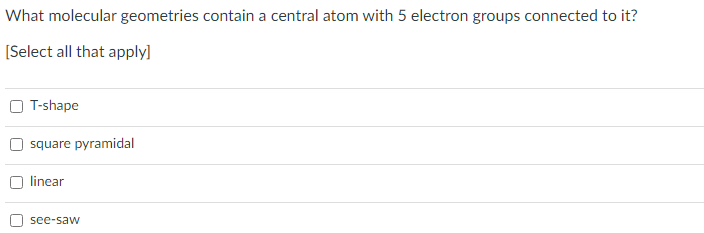 What molecular geometries contain a central atom with 5 electron groups connected to it?
[Select all that apply]
T-shape
square pyramidal
linear
see-saw
