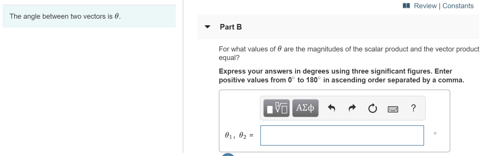 Review | Constants
The angle between two vectors is e
Part B
For what values of 0 are the magnitudes of the scalar product and the vector product
equal?
Express your answers in degrees using three significant figures. Enter
positive values from 0° to 180° in ascending order separated by a comma.
AD
?
01, 02
II
