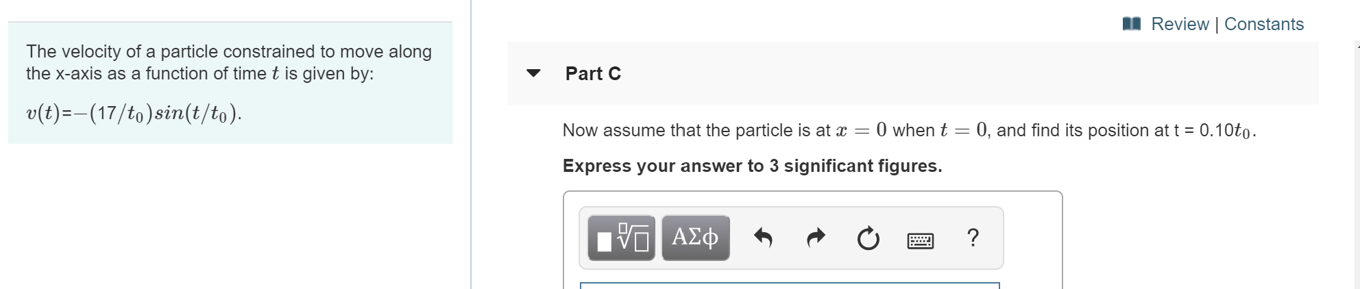 Review | Constants
The velocity of a particle constrained to move along
the x-axis as a function of time t is given by:
Part C
v(t)(17/to)sin(t/to)
Now assume that the particle is at x = 0 when t 0, and find its position at t 0.10to
Express your answer to 3 significant figures.
V ΑΣφ

