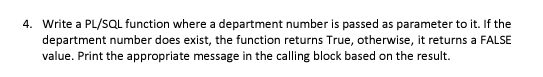 4. Write a PL/SQL function where a department number is passed as parameter to it. If the
department number does exist, the function returns True, otherwise, it returns a FALSE
value. Print the appropriate message in the calling block based on the result.