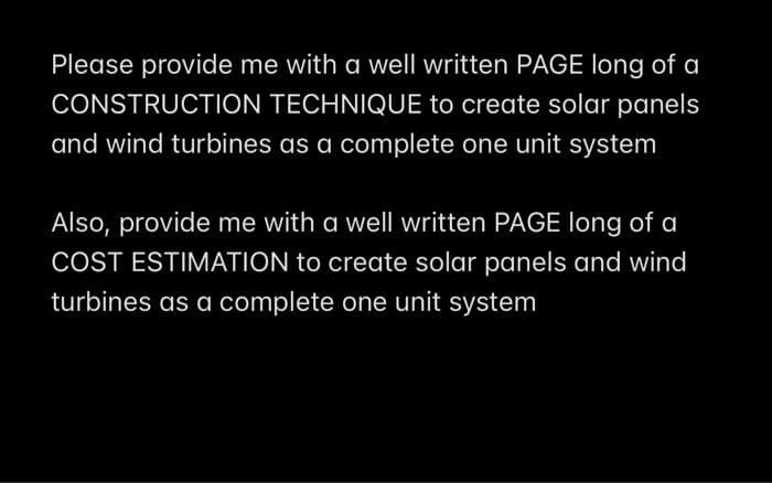 Please provide me with a well written PAGE long of a
CONSTRUCTION TECHNIQUE to create solar panels
and wind turbines as a complete one unit system
Also, provide me with a well written PAGE long of a
COST ESTIMATION to create solar panels and wind
turbines as a complete one unit system