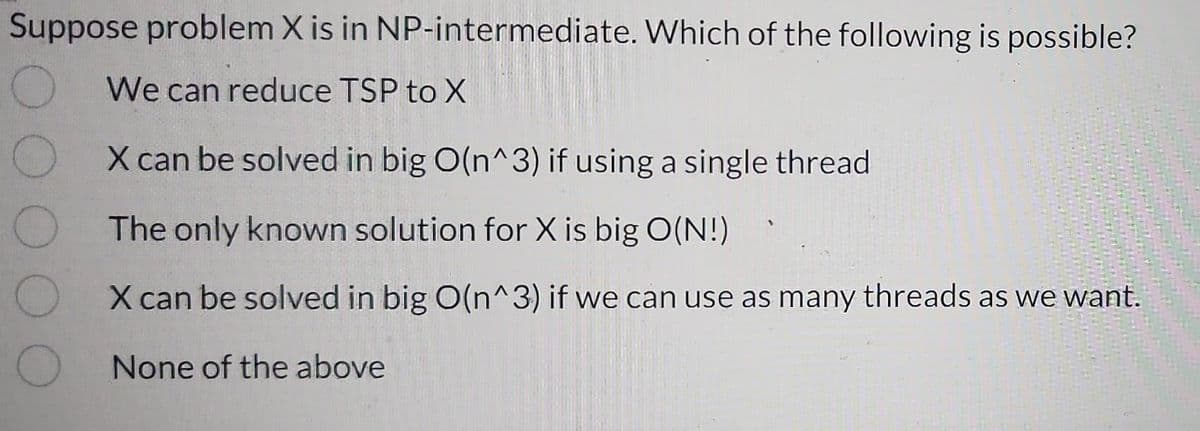 Suppose problem X is in NP-intermediate. Which of the following is possible?
O
We can reduce TSP to X
O
O
X can be solved in big O(n^3) if using a single thread
The only known solution for X is big O(N!)
X can be solved in big O(n^3) if we can use as many threads as we want.
None of the above