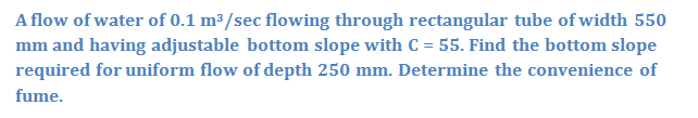 A flow of water of 0.1 m³/sec flowing through rectangular tube of width 550
mm and having adjustable bottom slope with C = 55. Find the bottom slope
required for uniform flow of depth 250 mm. Determine the convenience of
%3D
fume.
