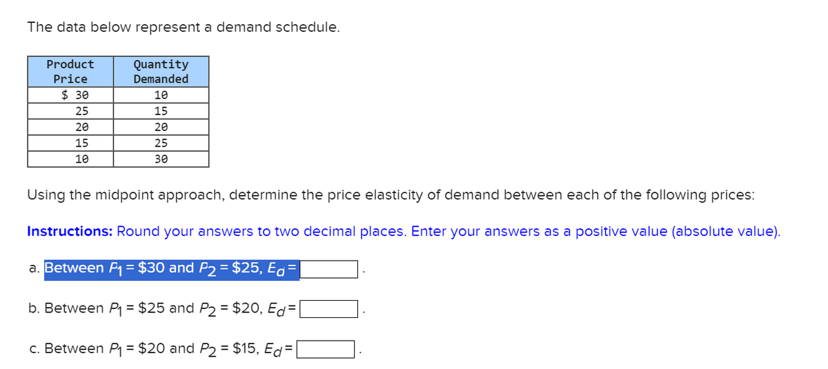 The data below represent a demand schedule.
Product
Price
Quantity
Demanded
10
15
$ 30
25
20
20
15
10
25
30
Using the midpoint approach, determine the price elasticity of demand between each of the following prices:
Instructions: Round your answers to two decimal places. Enter your answers as a positive value (absolute value).
a. Between P₁ = $30 and P2 = $25, Ed=
b. Between P₁ = $25 and P2 = $20, Ed=
c. Between P₁ = $20 and P2 = $15, Ed=