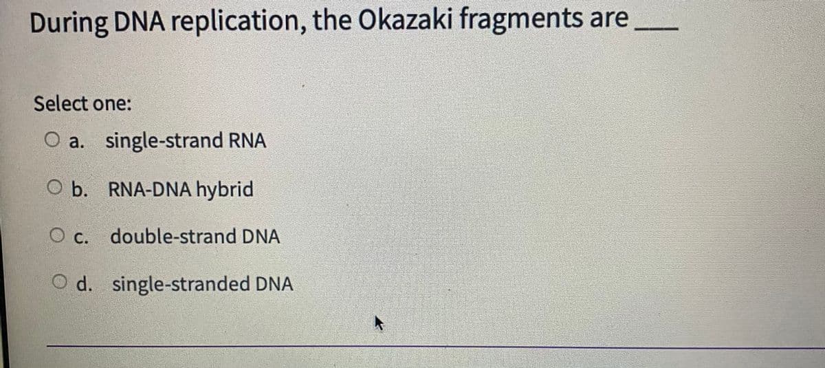 During DNA replication, the Okazaki fragments are
Select one:
O a. single-strand RNA
O b. RNA-DNA hybrid
C. double-strand DNA
O c.
O d. single-stranded DNA
