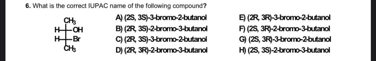 6. What is the correct IUPÁC name of the following compound?
A) (2S, 3S)-3-bromo-2-butanol
B) (2R, 3S)-2-bromo-3-butanol
C) (2R, 3S)-3-bromo-2-butanol
D) (2R, 3R)-2-bromo-3-butanol
E) (2R, 3R)-3-bromo-2-butanol
F) (2S, 3R)-2-bromo-3-butanol
G) (2S, 3R)-3-bromo-2-butanol
H) (2S, 3S)-2-bromo-3-butanol
CH3
HFOH
-Br
