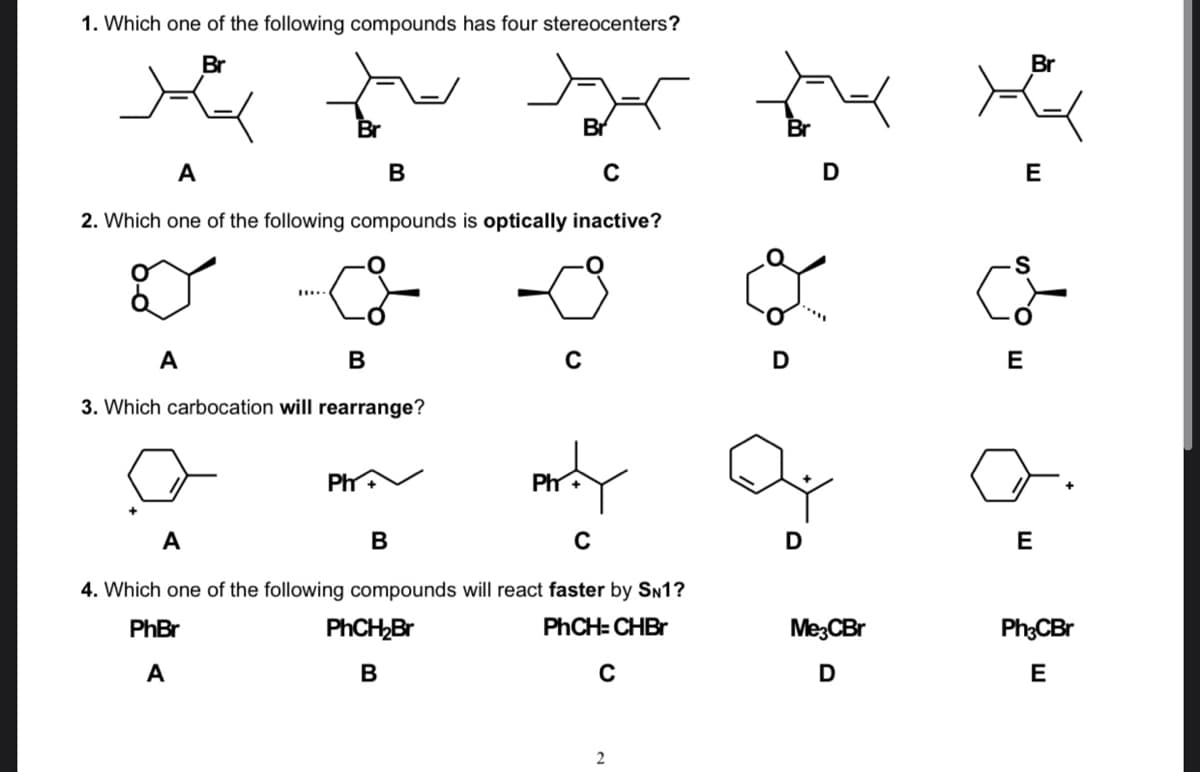 1. Which one of the following compounds has four stereocenters?
Br
Br
Br
А
В
D
E
2. Which one of the following compounds is optically inactive?
A
D
E
3. Which carbocation will rearrange?
PhV
Ph
A
В
E
4. Which one of the following compounds will react faster by SN1?
PhBr
PHCH,Br
PHCH= CHBr
Me;CBr
Ph;CBr
А
В
D
E
2
