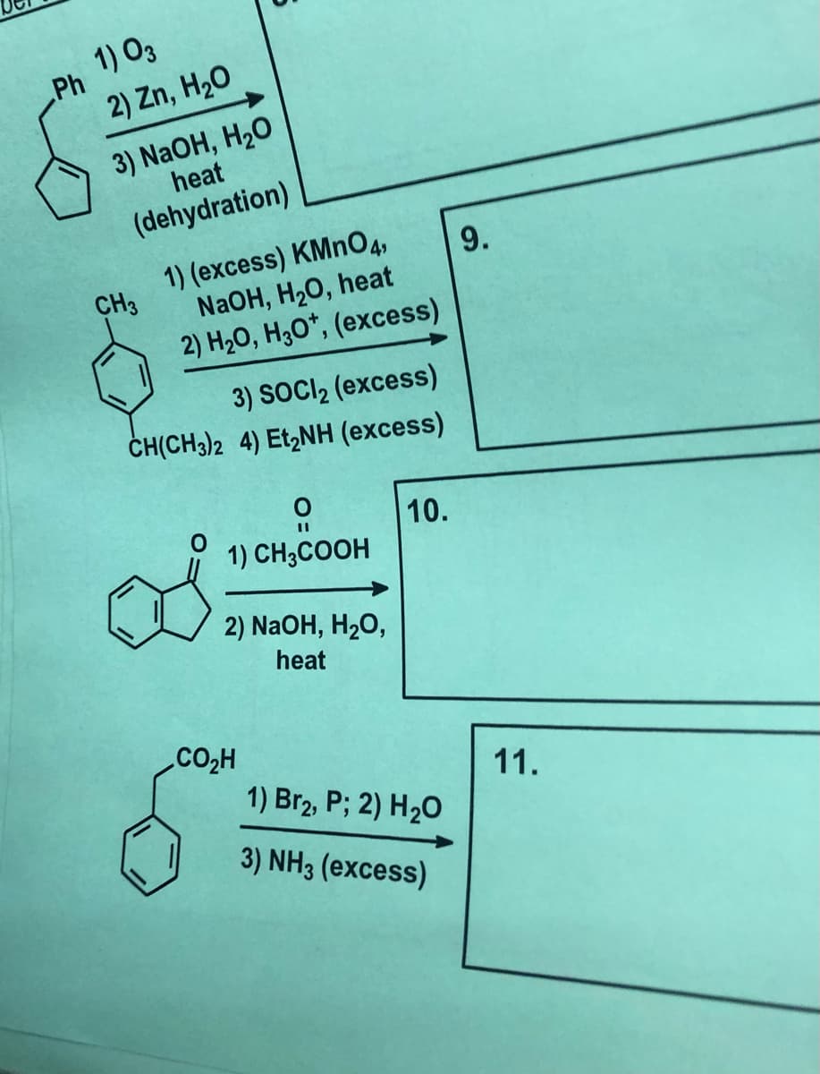 1) O3
Ph
2) Zn, H20
3) NaOH, H2O
heat
(dehydration)
1) (excess) KMNO4,
CH3
NaOH, H20, heat
9.
2) H2O, H3O*, (excess)
3) SOCI2 (excess)
ČH(CH3)2 4) Et,NH (excess)
10.
1) CH3COOH
2) NaOH, H2O,
heat
CO2H
1) Br2, P; 2) H20
11.
3) NH3 (excess)
