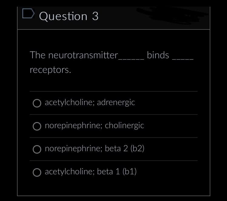 D Question 3
The neurotransmitter
receptors.
acetylcholine; adrenergic
norepinephrine; cholinergic
norepinephrine; beta 2 (b2)
O acetylcholine; beta 1 (b1)
binds