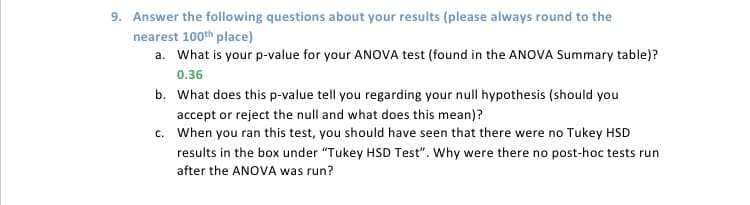 9. Answer the following questions about your results (please always round to the
nearest 100th place)
a. What is your p-value for your ANOVA test (found in the ANOVA Summary table)?
0.36
b. What does this p-value tell you regarding your null hypothesis (should you
accept or reject the null and what does this mean)?
c.
When you ran this test, you should have seen that there were no Tukey HSD
results in the box under "Tukey HSD Test". Why were there no post-hoc tests run
after the ANOVA was run?