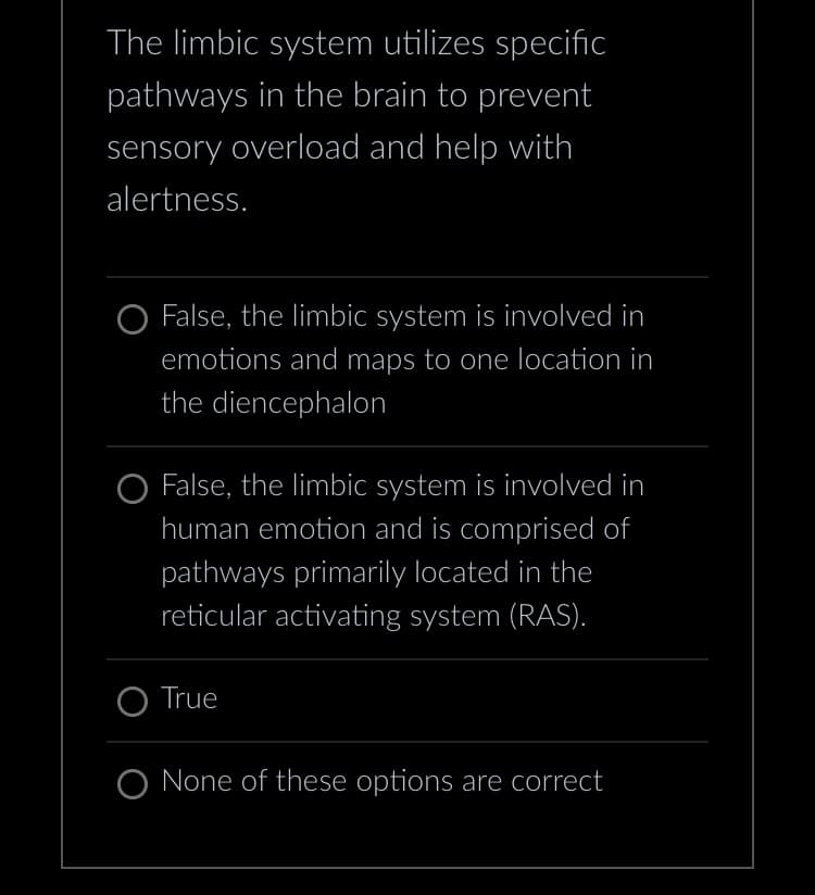 The limbic system utilizes specific
pathways in the brain to prevent
sensory overload and help with
alertness.
O False, the limbic system is involved in
emotions and maps to one location in
the diencephalon
O False, the limbic system is involved in
human emotion and is comprised of
pathways primarily located in the
reticular activating system (RAS).
O True
O None of these options are correct
