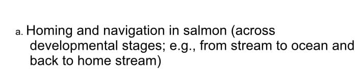 Homing and navigation in salmon (across
developmental stages; e.g., from stream to ocean and
back to home stream)
