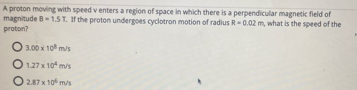 A proton moving with speed v enters a region of space in which there is a perpendicular magnetic field of
magnitude B = 1.5 T. If the proton undergoes cyclotron motion of radius R = 0.02 m, what is the speed of the
proton?
H
3.00 x 108 m/s
O1.27 x 104 m/s
O 2.87 x 106 m/s