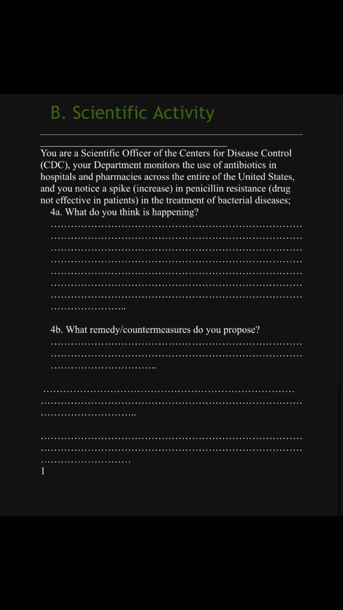 B. Scientific Activity
You are a Scientific Officer of the Centers for Disease Control
(CDC), your Department monitors the use of antibiotics in
hospitals and pharmacies across the entire of the United States,
and you notice a spike (increase) in penicillin resistance (drug
not effective in patients) in the treatment of bacterial diseases;
4a. What do you think is happening?
1
4b. What remedy/countermeasures do you propose?