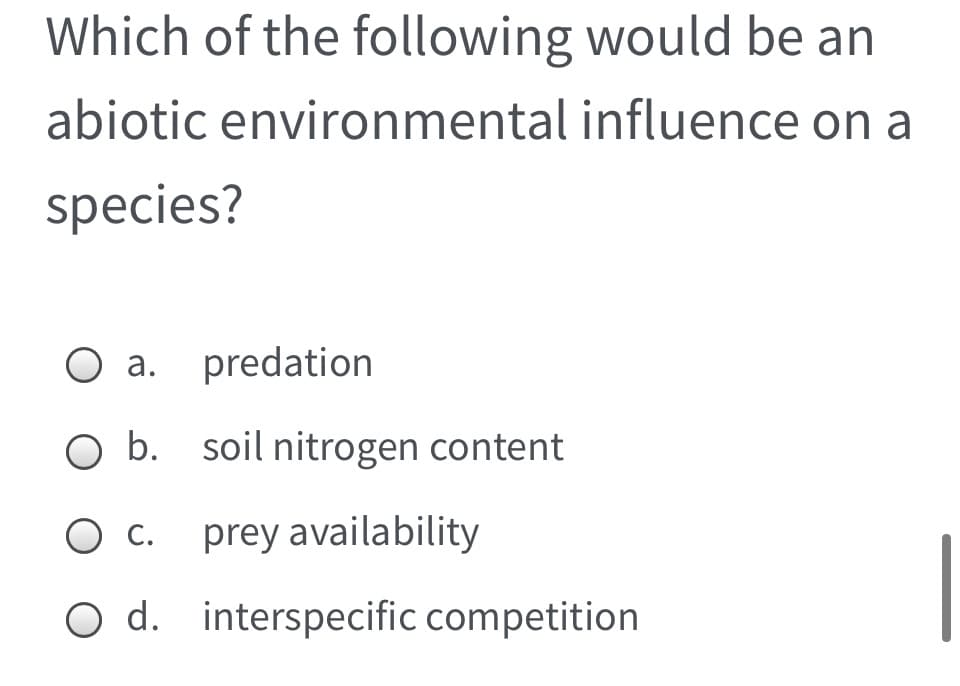 Which of the following would be an
abiotic environmental influence on a
species?
a. predation
O b. soil nitrogen content
Ос.
prey availability
С.
O d. interspecific competition
