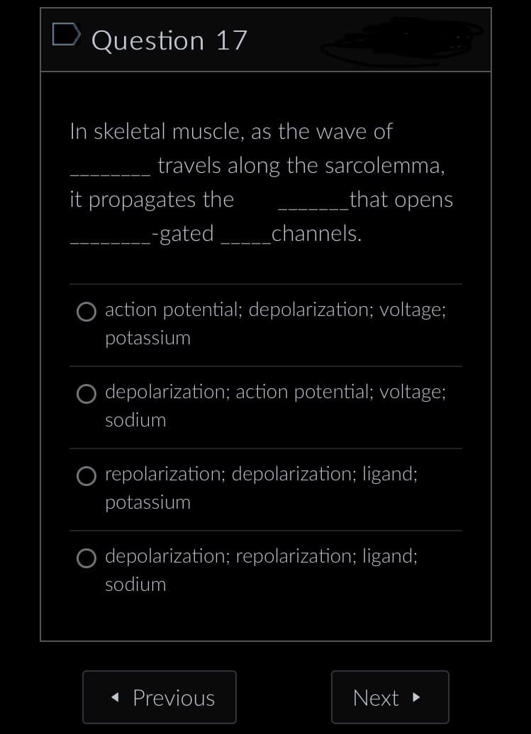 D Question 17
In skeletal muscle, as the wave of
travels along the sarcolemma,
that opens
it propagates the
_-gated
_channels.
action potential; depolarization; voltage;
potassium
depolarization; action potential; voltage;
sodium
O repolarization; depolarization; ligand;
potassium
O depolarization; repolarization; ligand;
sodium
◄ Previous
Next ▸